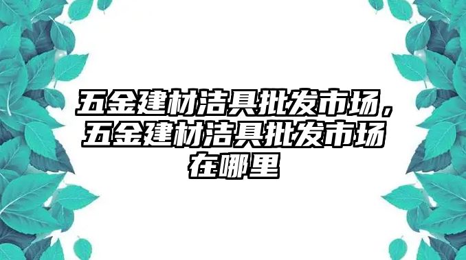 五金建材潔具批發(fā)市場(chǎng)，五金建材潔具批發(fā)市場(chǎng)在哪里